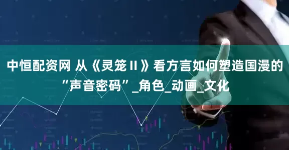 中恒配资网 从《灵笼Ⅱ》看方言如何塑造国漫的“声音密码”_角色_动画_文化