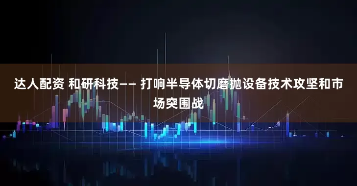 达人配资 和研科技—— 打响半导体切磨抛设备技术攻坚和市场突围战