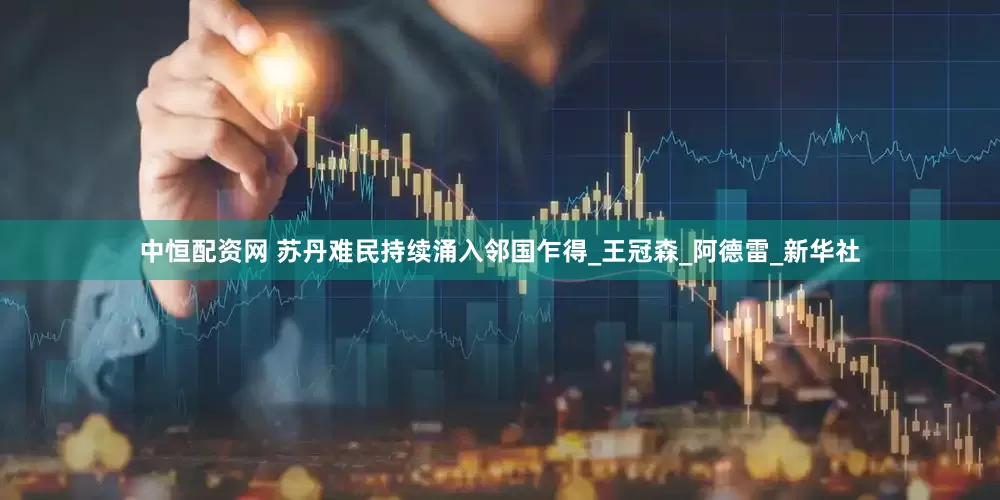 中恒配资网 苏丹难民持续涌入邻国乍得_王冠森_阿德雷_新华社