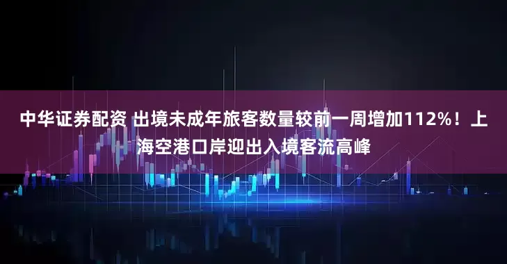 中华证券配资 出境未成年旅客数量较前一周增加112%！上海空港口岸迎出入境客流高峰