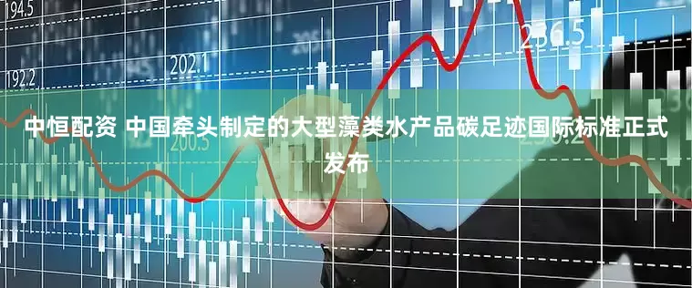 中恒配资 中国牵头制定的大型藻类水产品碳足迹国际标准正式发布