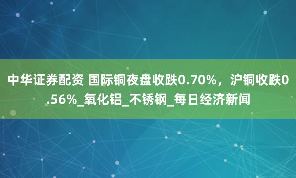 中华证券配资 国际铜夜盘收跌0.70%，沪铜收跌0.56%_氧化铝_不锈钢_每日经济新闻