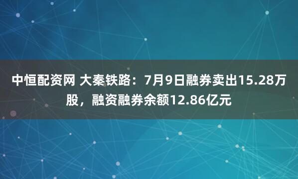 中恒配资网 大秦铁路：7月9日融券卖出15.28万股，融资融券余额12.86亿元