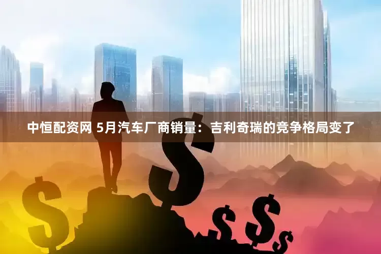 中恒配资网 5月汽车厂商销量：吉利奇瑞的竞争格局变了