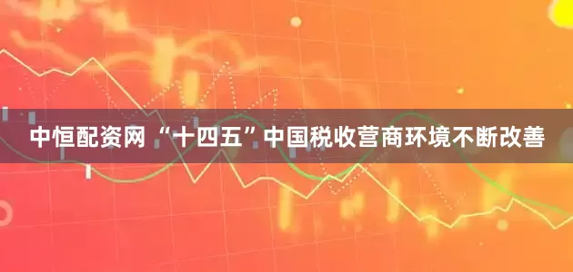 中恒配资网 “十四五”中国税收营商环境不断改善