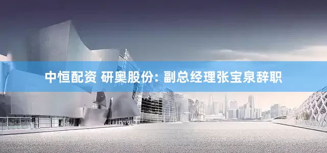 中恒配资 研奥股份: 副总经理张宝泉辞职