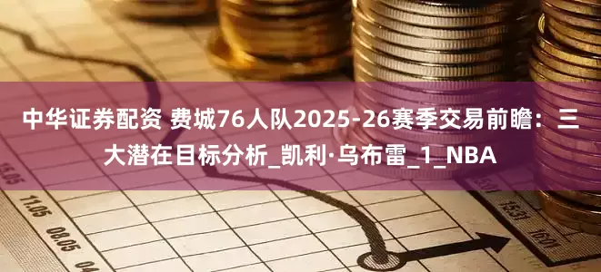 中华证券配资 费城76人队2025-26赛季交易前瞻：三大潜在目标分析_凯利·乌布雷_1_NBA