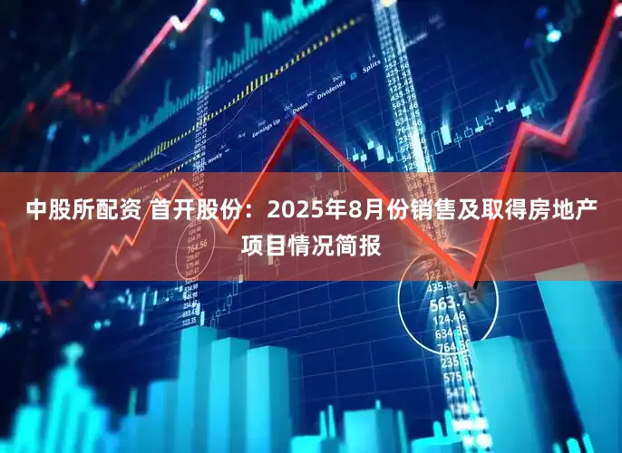 中股所配资 首开股份：2025年8月份销售及取得房地产项目情况简报