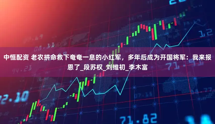 中恒配资 老农拼命救下奄奄一息的小红军，多年后成为开国将军：我来报恩了_段苏权_刘维初_李木富