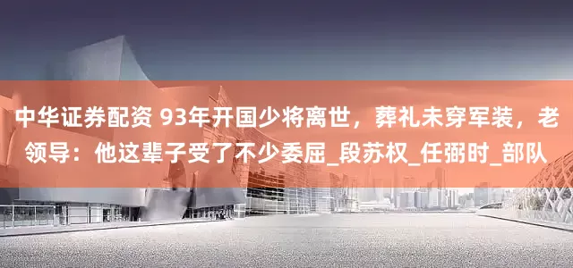 中华证券配资 93年开国少将离世，葬礼未穿军装，老领导：他这辈子受了不少委屈_段苏权_任弼时_部队