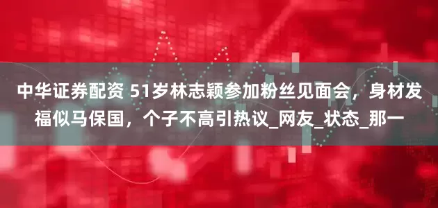中华证券配资 51岁林志颖参加粉丝见面会，身材发福似马保国，个子不高引热议_网友_状态_那一