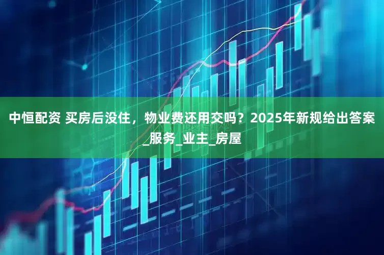 中恒配资 买房后没住，物业费还用交吗？2025年新规给出答案_服务_业主_房屋