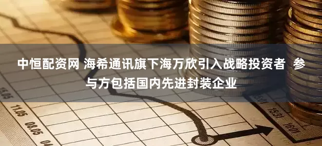 中恒配资网 海希通讯旗下海万欣引入战略投资者  参与方包括国内先进封装企业